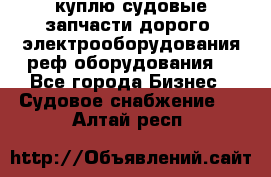 куплю судовые запчасти дорого.!электрооборудования!реф оборудования! - Все города Бизнес » Судовое снабжение   . Алтай респ.